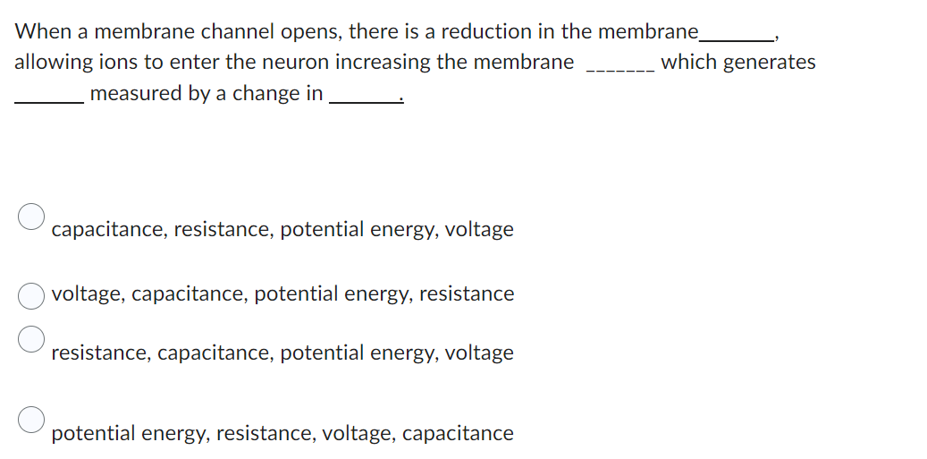 When a membrane channel opens, there is a reduction in the membrane_
which generates
allowing ions to enter the neuron increasing the membrane
measured by a change in
capacitance, resistance, potential energy, voltage
voltage, capacitance, potential energy, resistance
resistance, capacitance, potential energy, voltage
potential energy, resistance, voltage, capacitance