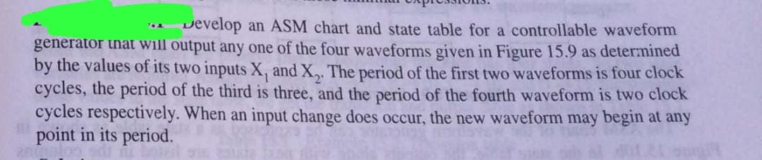 Develop an ASM chart and state table for a controllable waveform
generator inat will output any one of the four waveforms given in Figure 15.9 as determined
by the values of its two inputs X, and X,. The period of the first two waveforms is four clock
cycles, the period of the third is three, and the period of the fourth waveform is two clock
cycles respectively. When an input change does occur, the new waveform may begin at any
point in its period.
