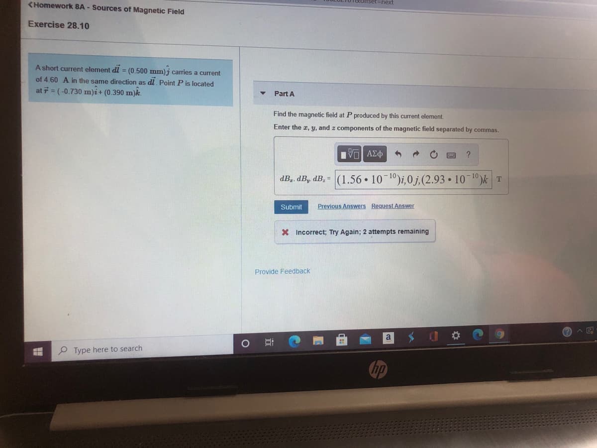 (Homework 8A - Sources of Magnetic Field
TOcofset=hext
Exercise 28.10
A short current element dl = (0.500 mm)j carries a current
of 4.60 A in the same direction as dl. Point P is located
at 7 = (-0.730 m)i+ (0.390 m)k.
Part A
Find the magnetic field at P produced by this current element
Enter the z, y, and z components of the magnetic field separated by commas.
dB., dB, dB. = (1.56 • 10 10)i,0j,(2.93 • 10 10)k T
Submit
Previous Answers Request Answer
X Incorrect; Try Again; 2 attempts remaining
Provide Feedback
A E
P Type here to search
