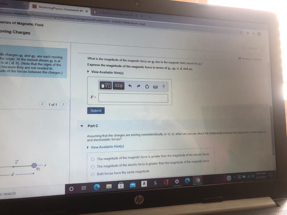 MasteringPhysics: Homework 8A
C A Short Current Element DR (0 x +
session.masteringphysics.com/myct/itemView?assignmentProblemlD=150282786&offset%3Dnext
murces of Magnetic Field
oving Charges
10 of 11>
ith charges q and q2, are each moving
the origin. At the instant shown g is at
is at ( d, 0). (Note that the signs of the
because they are not needed to
ude of the forces between the charges.)
What is the magnitude of the magnetic force on 2 due to the magnetic field caused by q1?
Review Constants
Express the magnitude of the magnetic force in terms of q1, q2, v, d, and lo-
• View Available Hint(s)
Hνα ΑΣφ
F =
< 1 of 1>
ubmit
Part C
Assuming that the charges are moving nonrelativistically (v c), what can you say about the relationship between the magnitudes of the magnetic
and electrostatic forces?
• View Available Hint(s)
O The magnitude of the magnetic force is greater than the magnitude of the electric force.
42
O The magnitude of the electric force is greater than the magnitude of the magnetic force.
O Both forces have the same magnitude.
10:19 AM
(? A E 0
3/11/2021
a
o search
hp
