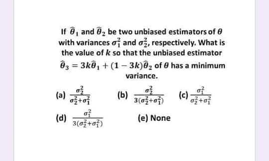 If , and 02 be two unbiased estimators of 0
with variances of and o, respectively. What is
the value of k so that the unbiased estimator
Ô3 = 3kô, + (1- 3k)@, of 0 has a minimum
variance.
af
(c)
3(a+of)
(a)
(b)
af
3(0+o)
(d)
(e) None
