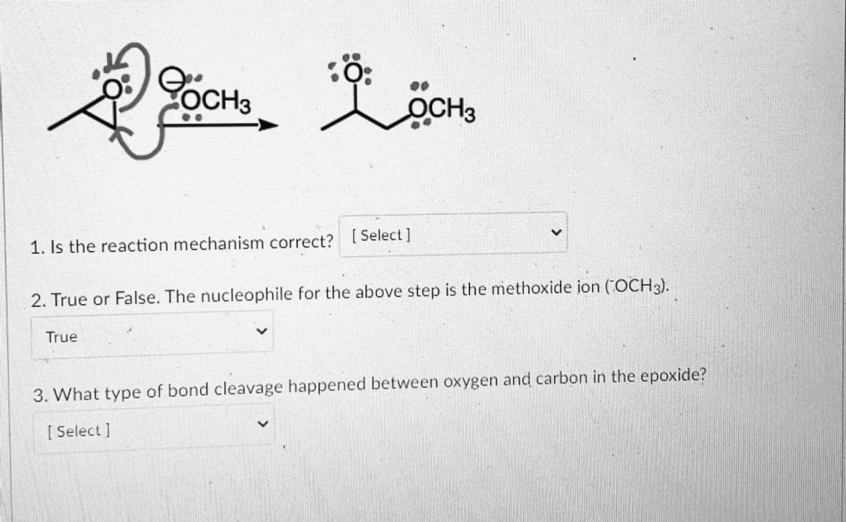 Gº
OCH3
True
*Ö
1. Is the reaction mechanism correct? [Select]
OCH 3
2. True or False. The nucleophile for the above step is the methoxide ion (OCH 3).
V
3. What type of bond cleavage happened between oxygen and carbon in the epoxide?
[Select]