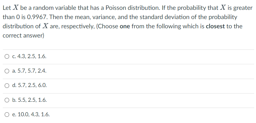 Let X be a random variable that has a Poisson distribution. If the probability that X is greater
than 0 is 0.9967. Then the mean, variance, and the standard deviation of the probability
distribution of X are, respectively, (Choose one from the following which is closest to the
correct answer)
O c. 4.3, 2.5, 1.6.
O a. 5.7, 5.7, 2.4.
O d. 5.7, 2.5, 6.0.
O b. 5.5, 2.5, 1.6.
O e. 10.0, 4.3, 1.6.