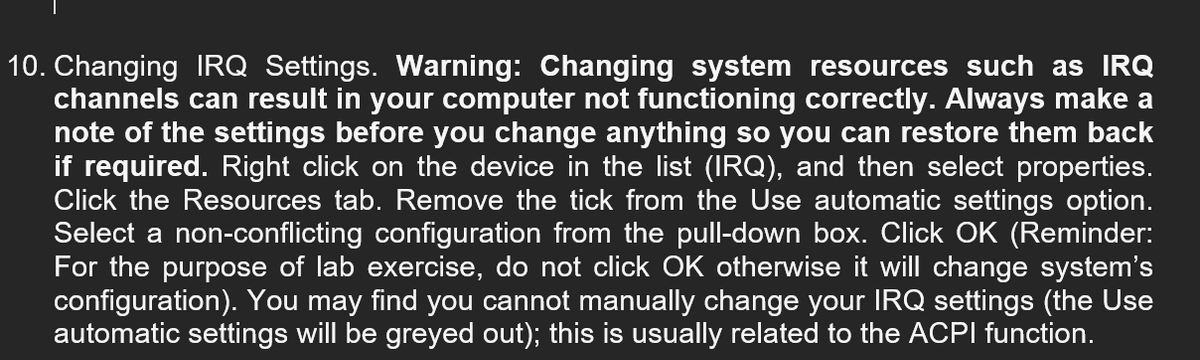 10. Changing IRQ Settings. Warning: Changing system resources such as IRQ
channels can result in your computer not functioning correctly. Always make a
note of the settings before you change anything so you can restore them back
if required. Right click on the device in the list (IRQ), and then select properties.
Click the Resources tab. Remove the tick from the Use automatic settings option.
Select a non-conflicting configuration from the pull-down box. Click OK (Reminder:
For the purpose of lab exercise, do not click OK otherwise it will change system's
configuration). You may find you cannot manually change your IRQ settings (the Use
automatic settings will be greyed out); this is usually related to the ACPI function.
