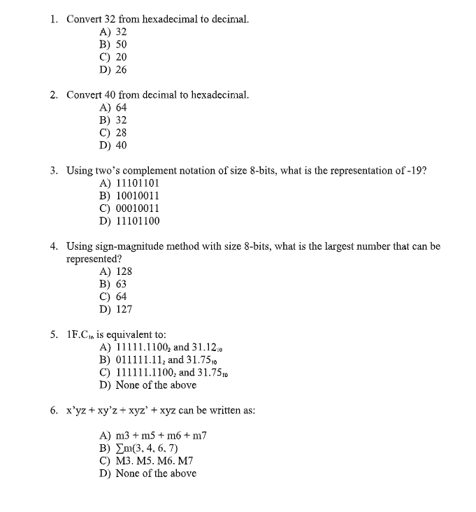 1. Convert 32 from hexadecimal to decimal.
A) 32
B) 50
C) 20
D) 26
2. Convert 40 from decimal to hexadecimal.
A) 64
В) 32
C) 28
D) 40
3. Using two's complement notation of size 8-bits, what is the representation of -19?
A) 11101101
B) 10010011
C) 00010011
D) 11101100
4. Using sign-magnitude method with size 8-bits, what is the largest number that can be
represented?
A) 128
В) 63
C) 64
D) 127
5. 1F.C, is equivalent to:
A) 11111.1100, and 31.12,0
B) 011111.11, and 31.7510
C) 111111.1100, and 31.7510
D) None of the above
6. x'yz + xy'z + xyz' + xyz can be written as:
A) m3 + m5 + m6 + m7
B) Em(3, 4, 6, 7)
С) МЗ. M5. М6. M7
D) None of the above
