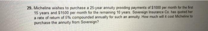 29. Micheline wishes to purchase a 25-year annuity providing payments of $1000 per month for the first
15 years and $1500 per month for the remaining 10 years. Sovereign Insurance Co. has quoted her
a rate of return of 5% compounded annually for such an annuity. How much will it cost Micheline to
purchase the annuity from Sovereign?
