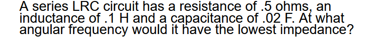 A series LRC circuit has a resistance of .5 ohms, an
inductance of .1 H and a capacitancę of .02 F. At what
angular frequency would it have the lowest impedance?
