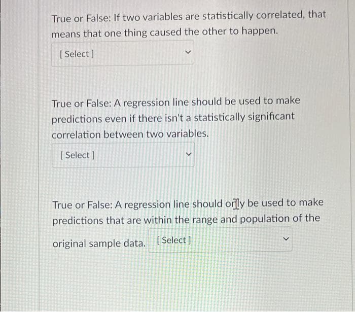 True or False: If two variables are statistically correlated, that
means that one thing caused the other to happen.
[Select]
True or False: A regression line should be used to make
predictions even if there isn't a statistically significant
correlation between two variables.
[Select]
True or False: A regression line should only be used to make
predictions that are within the range and population of the
V
original sample data. [Select]
>