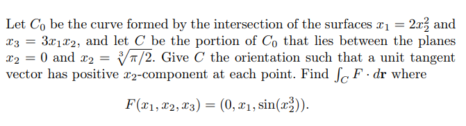 =
Let Co be the curve formed by the intersection of the surfaces x₁ = 2x² and
X3 3x1x2, and let C be the portion of Co that lies between the planes
x₂ = 0 and x₂ = 7/2. Give C the orientation such that a unit tangent
vector has positive x2-component at each point. Find fF.dr where
F(x1, x2, x3) = (0, x₁, sin(x2)).