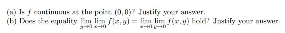 (a) Is f continuous at the point (0,0)? Justify your answer.
(b) Does the equality lim lim f(x, y) = lim lim f(x, y) hold? Justify your answer.
y 0 x 0
x→0 y 0