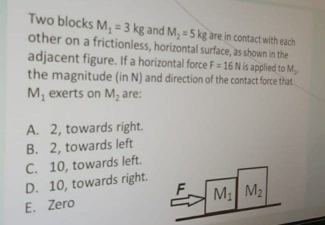 Two blocks M, = 3 kg and M, = 5 kg are in contact with each
other on a frictionless, horizontal surface, as shown in the
adjacent figure. If a horizontal force F= 16 N is applied to M,
the magnitude (in N) and direction of the contact force that.
%3D
M, exerts on M, are:
A. 2, towards right.
B. 2, towards left
C. 10, towards left.
D. 10, towards right.
M1 M2
E. Zero
