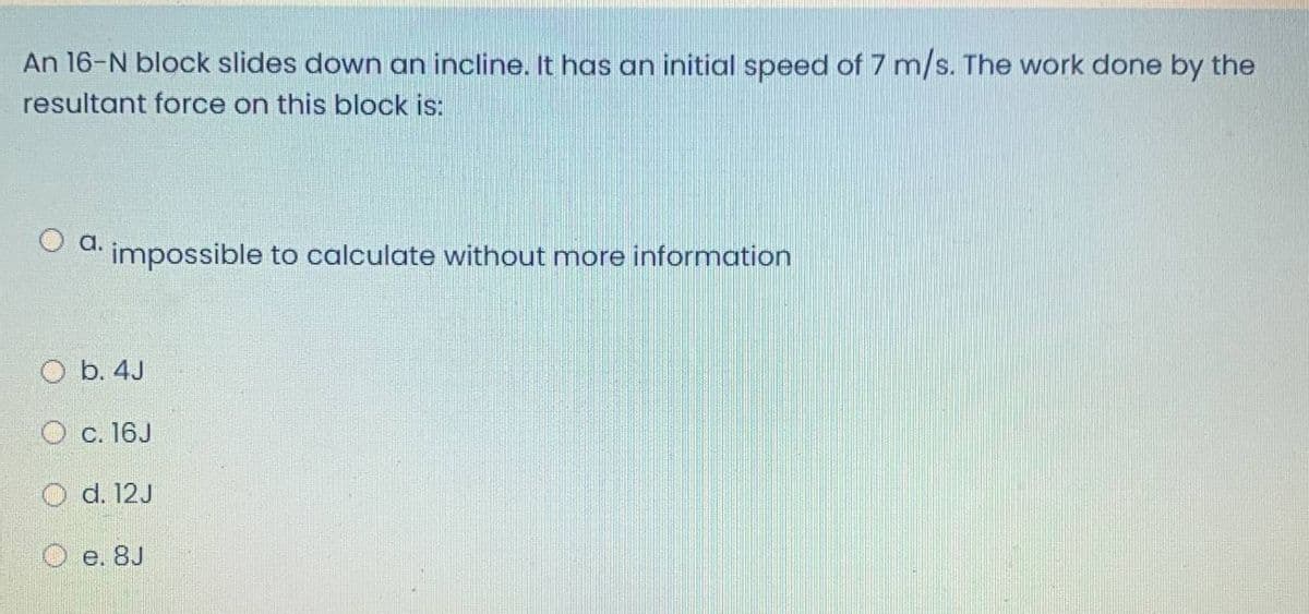 An 16-N block slides down an incline. It has an initial speed of 7 m/s. The work done by the
resultant force on this block is:
O d. impossible to calculate without more information
O b. 4J
O c. 16J
O d. 12J
e. 8J
