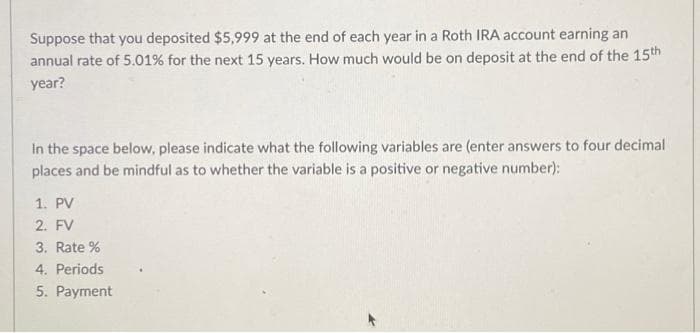 Suppose that you deposited $5,999 at the end of each year in a Roth IRA account earning an
annual rate of 5.01% for the next 15 years. How much would be on deposit at the end of the 15th
year?
In the space below, please indicate what the following variables are (enter answers to four decimal
places and be mindful as to whether the variable is a positive or negative number):
1. PV
2. FV
3. Rate %
4. Periods
5. Payment