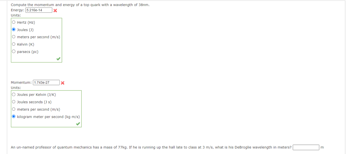 Compute the momentum and energy of a top quark with a wavelength of 38nm.
Energy: 5.216e-14
X
Units:
O Hertz (Hz)
Joules (1)
meters per second (m/s)
O Kelvin (K)
O parsecs (pc)
Momentum: 1.743e-27
Units:
O Joules per Kelvin (J/K)
Joules seconds (J s)
O meters per second (m/s)
kilogram meter per second (kg m/s)
X
An un-named professor of quantum mechanics has a mass of 77kg. If he is running up the hall late to class at 3 m/s, what is his DeBroglie wavelength in meters?
m