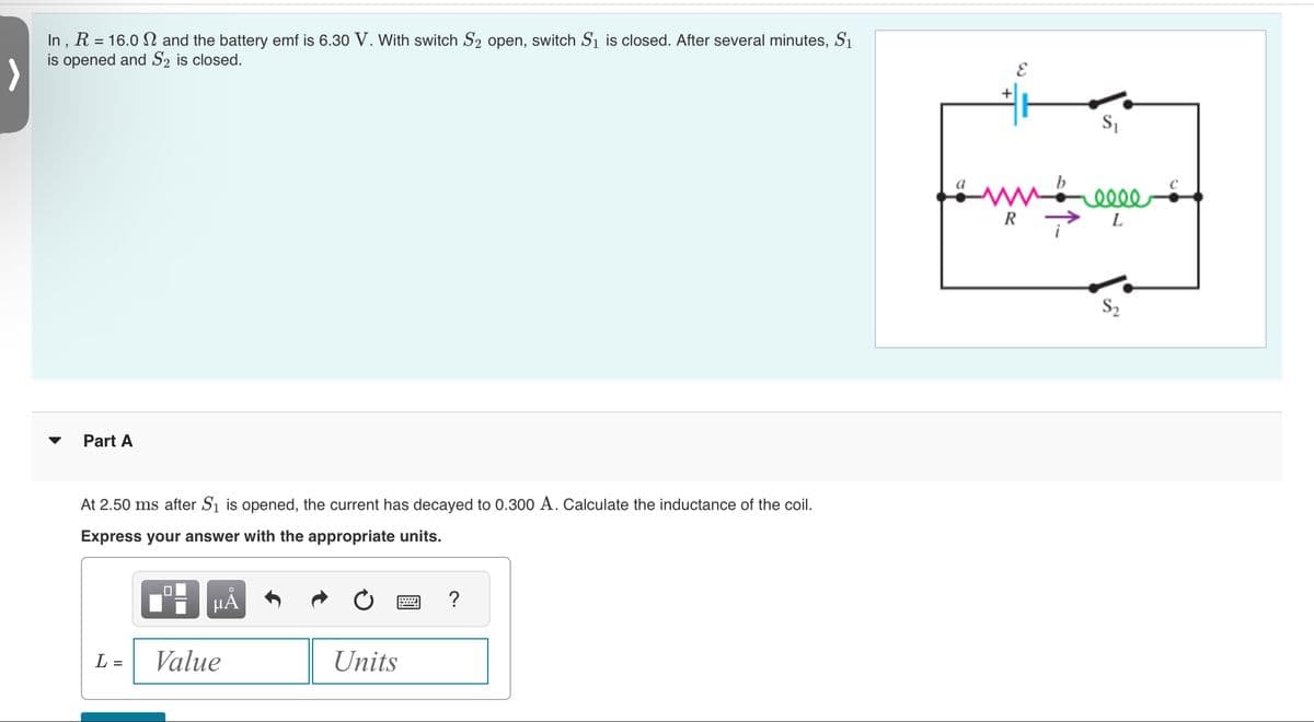 In, R = 16.0 and the battery emf is 6.30 V. With switch S₂ open, switch S₁ is closed. After several minutes, S₁
is opened and S2 is closed.
>
Part A
At 2.50 ms after S₁ is opened, the current has decayed to 0.300 A. Calculate the inductance of the coil.
Express your answer with the appropriate units.
L =
0
μĂ
Value
Units
?
S₁
moelle
R L