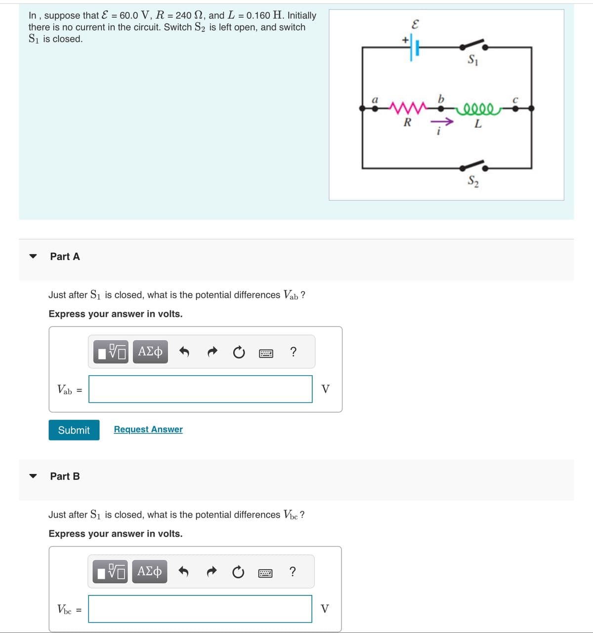 In, suppose that E = 60.0 V, R = 240 , and L = 0.160 H. Initially
there is no current in the circuit. Switch S₂ is left open, and switch
S₁ is closed.
Part A
Just after S₁ is closed, what is the potential differences Vab?
Express your answer in volts.
Π ΑΣΦ
Vab
Submit
Part B
Request Answer
Vbc
?
Just after S₁ is closed, what is the potential differences Vbc ?
Express your answer in volts.
VE ΑΣΦ
?
V
V
+
E
fams
R
S₁
0000
L
$₂