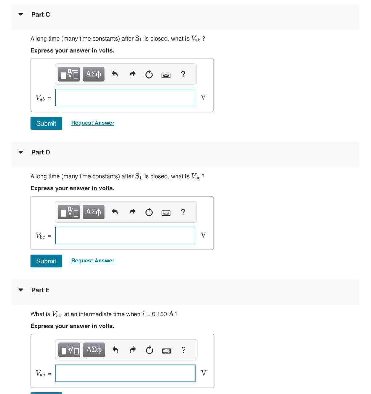 Part C
A long time (many time constants) after S₁ is closed, what is Vab?
Express your answer in volts.
VE ΑΣΦ
Vab=
Submit
Part D
Vbc =
Submit
Part E
A long time (many time constants) after S₁ is closed, what is Vbc?
Express your answer in volts.
15. ΑΣΦ
Request Answer
Vab
=
=
Request Answer
What is Vab at an intermediate time when i = 0.150 A?
Express your answer in volts.
ΓΠ ΑΣΦ
?
?
V
?
V
V