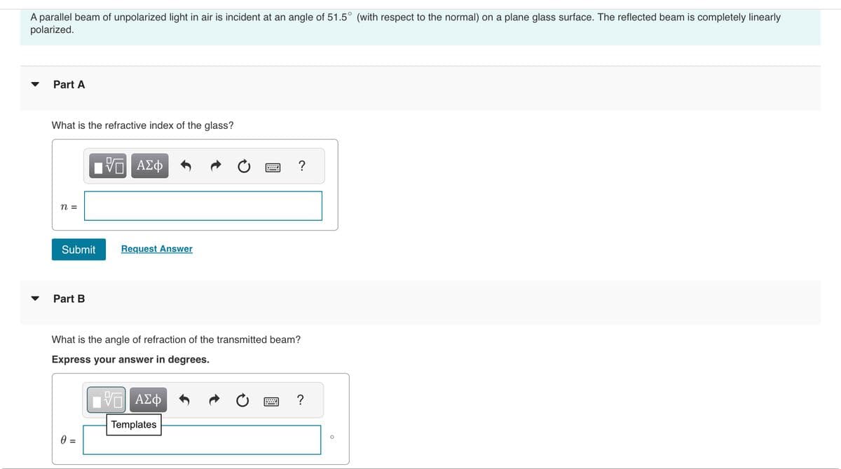 A parallel beam of unpolarized light in air is incident at an angle of 51.5° (with respect to the normal) on a plane glass surface. The reflected beam is completely linearly
polarized.
Part A
What is the refractive index of the glass?
n =
Submit
Part B
Π ΑΣΦ
0 =
Request Answer
What is the angle of refraction of the transmitted beam?
Express your answer in degrees.
?
V—| ΑΣΦ
Templates
?