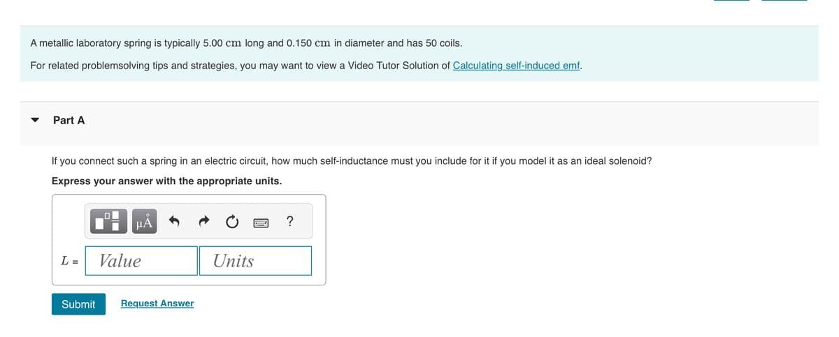 A metallic laboratory spring is typically 5.00 cm long and 0.150 cm in diameter and has 50 coils.
For related problemsolving tips and strategies, you may want to view a Video Tutor Solution of Calculating self-induced emf.
Part A
If you connect such a spring in an electric circuit, how much self-inductance must you include for it if you model it as an ideal solenoid?
Express your answer with the appropriate units.
L =
Submit
μA
Value
Request Answer
Units
= ?