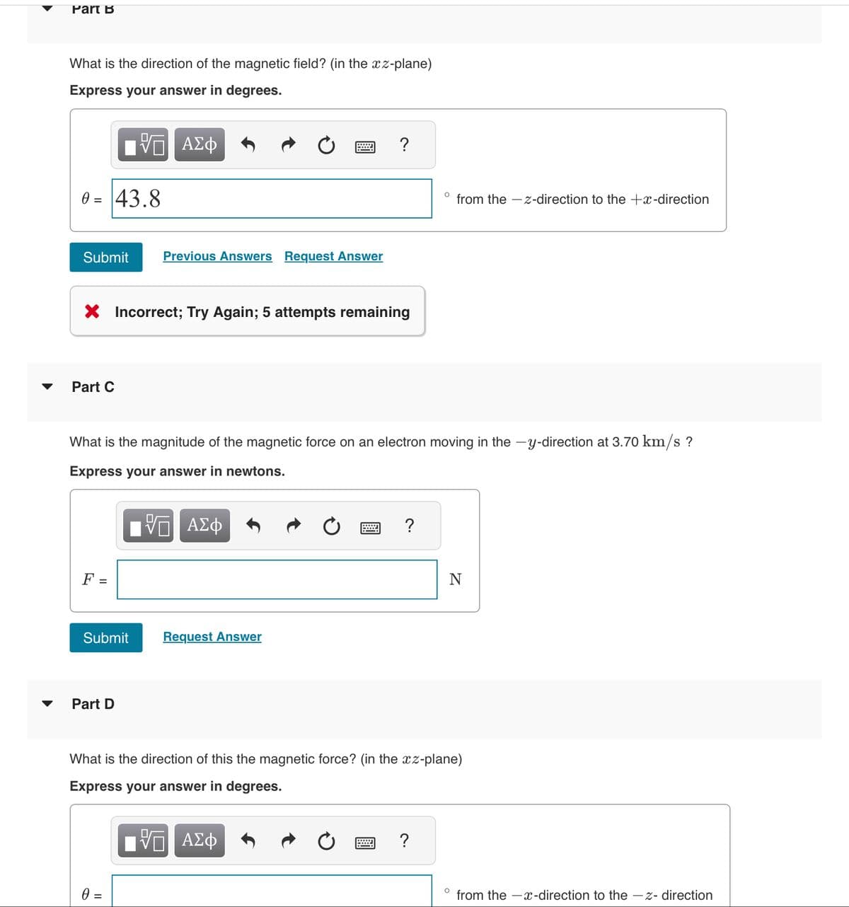 Part B
What is the direction of the magnetic field? (in the xz-plane)
Express your answer in degrees.
ΨΕ ΑΣΦ
0 = 43.8
Submit
Part C
X Incorrect; Try Again; 5 attempts remaining
F =
Submit
Previous Answers Request Answer
Part D
What is the magnitude of the magnetic force on an electron moving in the -y-direction at 3.70 km/s ?
Express your answer in newtons.
VE ΑΣΦ
?
0 =
Request Answer
?
O
from the -z-direction to the +x-direction
?
What is the direction of this the magnetic force? (in the xz-plane)
Express your answer in degrees.
{— ΑΣΦ
N
from the -x-direction to the -z- direction