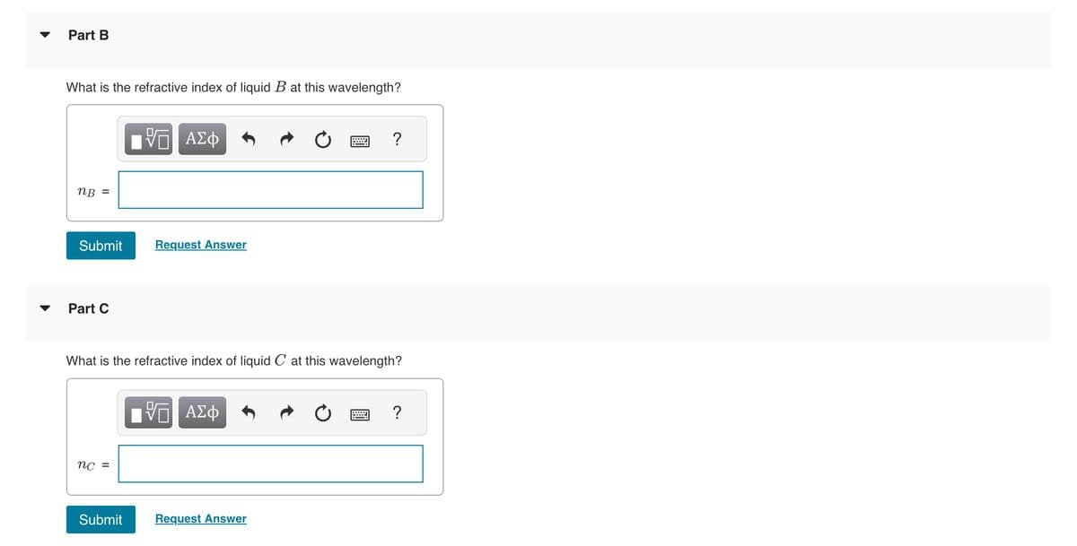 Part B
What is the refractive index of liquid B at this wavelength?
nB =
Submit
Part C
nc =
ΨΕ ΑΣΦ
Submit
Request Answer
What is the refractive index of liquid C at this wavelength?
VE ΑΣΦ
?
Request Answer
?