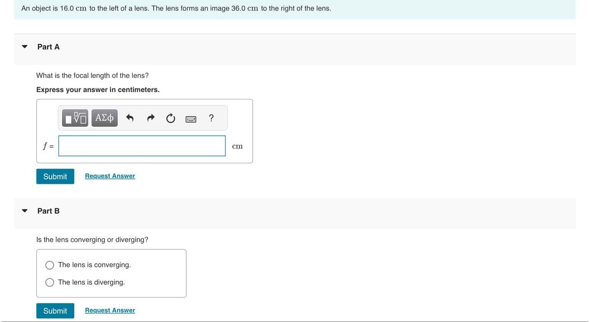 An object is 16.0 cm to the left of a lens. The lens forms an image 36.0 cm to the right of the lens.
Part A
What is the focal length of the lens?
Express your answer in centimeters.
% ΑΣΦ
f =
Submit
Part B
Request Answer
Is the lens converging or diverging?
The lens is converging.
The lens is diverging.
Submit
Request Answer
=
cm
