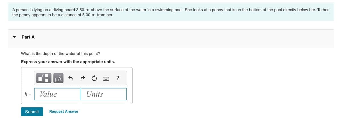 A person is lying on a diving board 3.50 m above the surface of the water in a swimming pool. She looks at a penny that is on the bottom of the pool directly below her. To her,
the penny appears to be a distance of 5.00 m from her.
Part A
What is the depth of the water at this point?
Express your answer with the appropriate units.
h =
Submit
μÃ
Value
Request Answer
Units
?