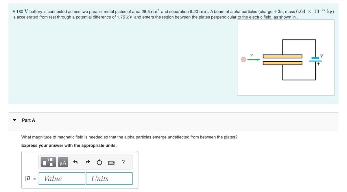 -27
A 180 V battery is connected across two parallel metal plates of area 28.5 cm² and separation 9.20 mm. A beam of alpha particles (charge +2e, mass 6.64 × 10-
is accelerated from rest through a potential difference of 1.75 kV and enters the region between the plates perpendicular to the electric field, as shown in .
Part A
What magnitude of magnetic field is needed so that the alpha particles emerge undeflected from between the plates?
Express your answer with the appropriate units.
|B| =
=
μA
Value
Units
wwwwwwww
?
kg)