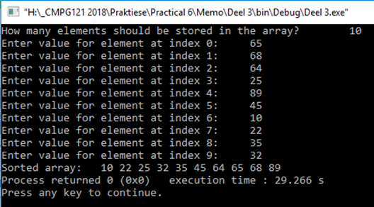 | "H:_CMPG121 2018\Praktiese\Practical 6\Memo\Deel 3\bin\Debug\Deel 3.exe"
How many elements should be stored in the array?
Enter value for element at index 0:
Enter value for element at index 1:
Enter value for element at index 2:
Enter value for element at index 3:
Enter value for element at index 4:
Enter value for element at index 5:
Enter value for element at index 6:
Enter value for element at index 7:
Enter value for element at index 8:
Enter value for element at index 9:
Sorted array:
Process returned e (0xe)
Press any key to continue.
10
65
68
64
25
89
45
10
22
35
32
10 22 25 32 35 45 64 65 68 89
execution time : 29.266 s
