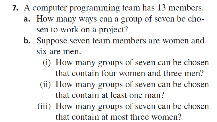 7. A computer programming team has 13 members.
a. How many ways can a group of seven be cho-
sen to work on a project?
b. Suppose seven team members are women and
six are men.
(1) How many groups of seven can be chosen
that contain four women and three men?
(ii) How many groups of seven can be chosen
that contain at least one man?
(iii) How many groups of seven can be chosen
that contain at most three women?
