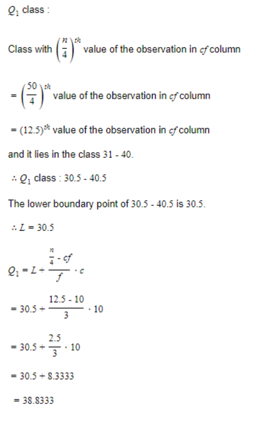 2₁ class:
Class with
(1) value of the observation in cf column
50th
value of the observation in of column
= (12.5) value of the observation in of column
and it lies in the class 31 - 40.
: Q₁ class : 30.5 - 40.5
The lower boundary point of 30.5 - 40.5 is 30.5.
:. L = 30.5
PL
1-2-3-1 10
7-of
2₁=1+
12.5-10
= 30.5 +
3
2.5
= 30.5+
10
3
= 30.5 +8.3333
=
= 38.8333
||
.
10