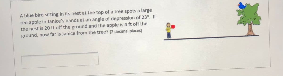 A blue bird sitting in its nest at the top of a tree spots a large
red apple in Janice's hands at an angle of depression of 23°. If
the nest is 20 ft off the ground and the apple is 4 ft off the
ground, how far is Janice from the tree? (2 decimal places)
