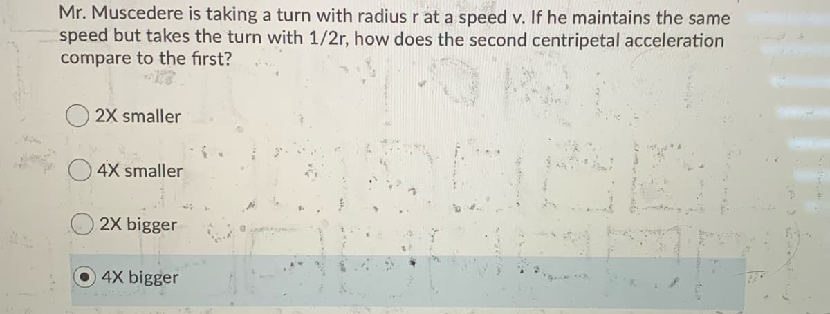 Mr. Muscedere is taking a turn with radius r at a speed v. If he maintains the same
speed but takes the turn with 1/2r, how does the second centripetal acceleration
compare to the first?
2X smaller
4X smaller
2X bigger
4X bigger
