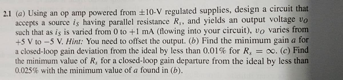 2.1 (a) Using an op amp powered from ±10-V regulated supplies, design a circuit that
accepts a source is having parallel resistance Rs, and yields an output voltage vo
such that as is is varied from 0 to +1 mA (flowing into your circuit), vo varies from
+5 V to -5 V. Hint: You need to offset the output. (b) Find the minimum gain a for
a closed-loop gain deviation from the ideal by less than 0.01% for R, = ∞o. (c) Find
the minimum value of R, for a closed-loop gain departure from the ideal by less than
0.025% with the minimum value of a found in (b).