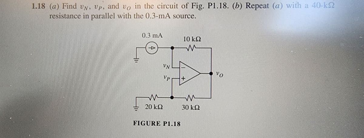 1.18 (a) Find UN, Up, and vo in the circuit of Fig. P1.18. (b) Repeat (a) with a 40-kS2
resistance in parallel with the 0.3-mA source.
0.3 mA
20 KS2
VN
Vp
FIGURE P1.18
10 kQ2
W
+
W
30 ΚΩ
VO