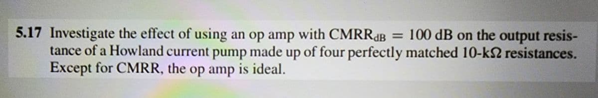 5.17 Investigate the effect of using an op amp with CMRRB = 100 dB on the output resis-
tance of a Howland current pump made up of four perfectly matched 10-ks resistances.
Except for CMRR, the op amp is ideal.