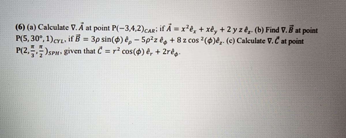 (6) (a) Calculate V. Å at point P(-3,4,2) CAR; if A = x²êx + xêy + 2 y z êz. (b) Find V. B at point
P(5, 30°, 1) CYL, if B = 3p sin() êp - 5p²z ê +8 z cos 2(4)êz. (c) Calculate V.Č at point
P(2,+,+) SPH, given that C = r² cos(4) ê, + 2rê.