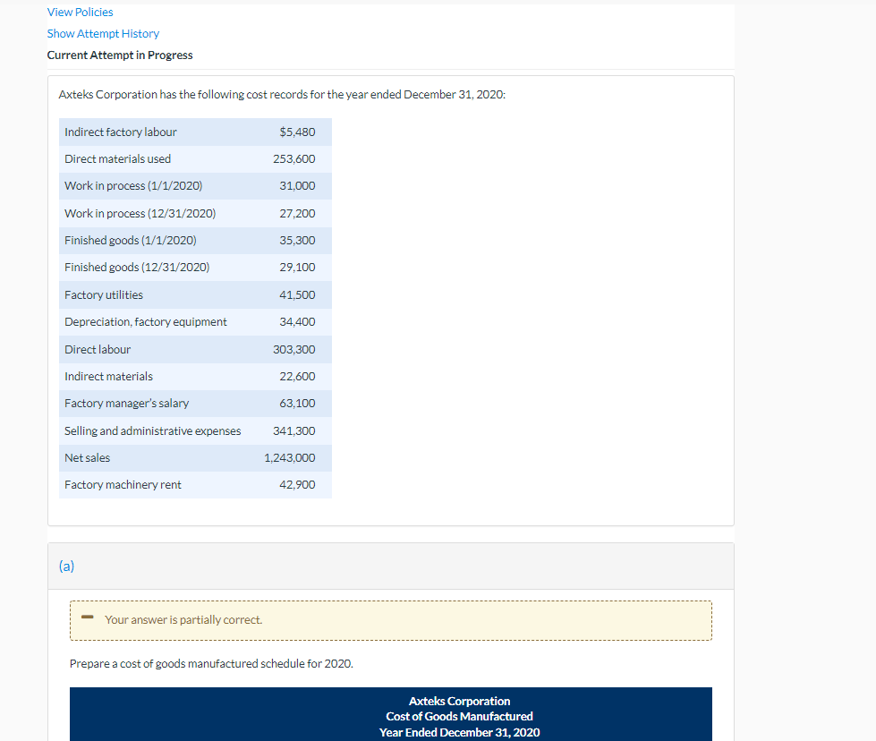 View Policies
Show Attempt History
Current Attempt in Progress
Axteks Corporation has the following cost records for the year ended December 31, 2020:
Indirect factory labour
$5,480
Direct materials used
253,600
Work in process (1/1/2020)
31,000
Work in process (12/31/2020)
27,200
Finished goods (1/1/2020)
35,300
Finished goods (12/31/2020)
29,100
Factory utilities
41.500
Depreciation, factory equipment
34,400
Direct labour
303.300
Indirect materials
22,600
Factory manager's salary
63,100
Selling and administrative expenses
341,300
Net sales
1.243.000
Factory machinery rent
42,900
(a)
Your answer is partially correct.
Prepare a cost of goods manufactured schedule for 2020.
Axteks Corporation
Cost of Goods Manufactured
Year Ended December 31, 2020