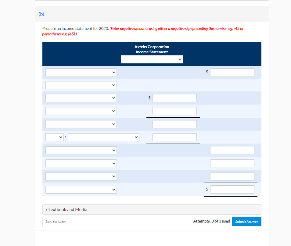 (b)
Prepare an income statement for 2020. (Enter negative amounts using either a negative sign preceding the number e.g. -45 or
parentheses e.g. (45).)
Axteks Corporation
Income Statement
:
eTextbook and Media
Save for Later
+A
Attempts: 0 of 3 used Submit Answer