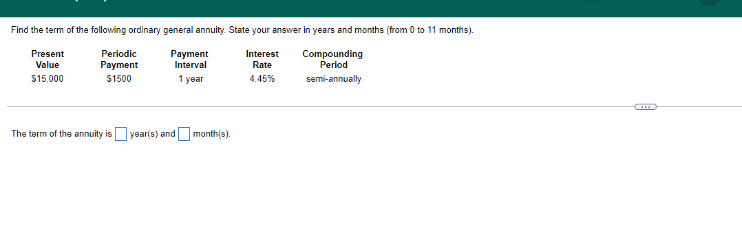 Find the term of the following ordinary general annuity. State your answer in years and months (from 0 to 11 months).
Present
Periodic
Payment
Interval
Interest
Compounding
Period
Value
Payment
Rate
$15,000
$1500
1 year
4.45%
semi-annually
The term of the annuity is
year(s) and month(s).
