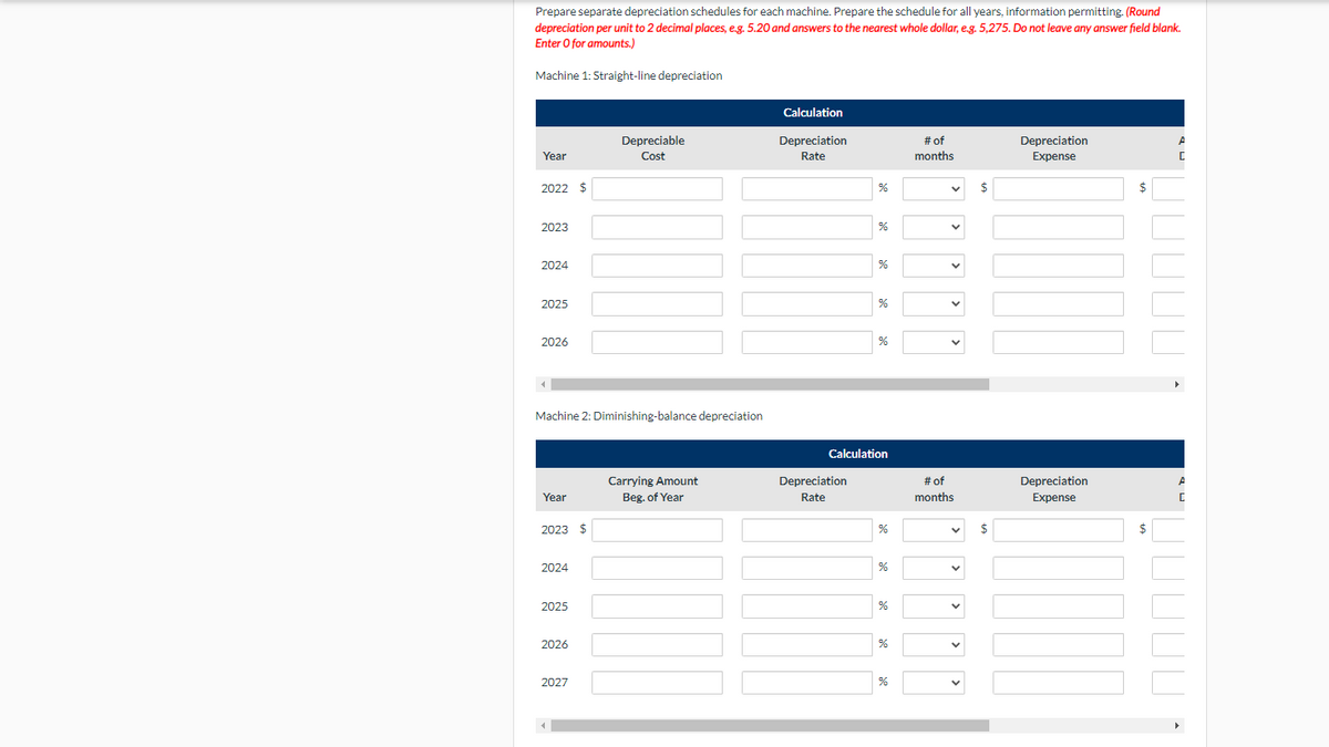 Prepare separate depreciation schedules for each machine. Prepare the schedule for all years, information permitting. (Round
depreciation per unit to 2 decimal places, e.g. 5.20 and answers to the nearest whole dollar, e.g. 5,275. Do not leave any answer field blank.
Enter O for amounts.)
Machine 1: Straight-line depreciation
Calculation
Depreciable
Depreciation
# of
Depreciation
Year
Cost
Rate
months
Expense
2022 $
%
$
$
2023
%
2024
2025
%
2026
%
Machine 2: Diminishing-balance depreciation
Calculation
Carrying Amount
Depreciation
# of
Depreciation
A
Year
Beg. of Year
Rate
months
Expense
2023 $
$
$
2024
2025
2026
2027
%
