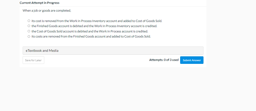 Current Attempt in Progress
When a job or goods are completed,
O its cost is removed from the Work in Process Inventory account and added to Cost of Goods Sold.
O the Finished Goods account is debited and the Work in Process Inventory account is credited.
O the Cost of Goods Sold account is debited and the Work in Process account is credited.
O its costs are removed from the Finished Goods account and added to Cost of Goods Sold.
eTextbook and Media
Save for Later
Attempts: 0 of 3 used
Submit Answer