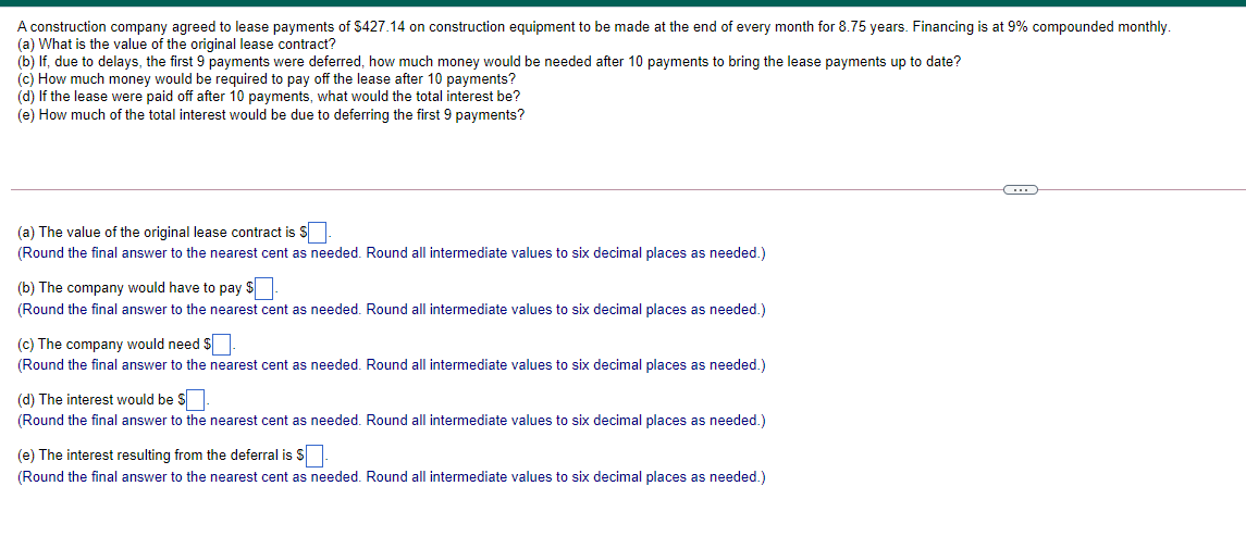 A construction company agreed to lease payments of S427.14 on construction equipment to be made at the end of every month for 8.75 years. Financing is at 9% compounded monthly.
(a) What is the value of the original lease contract?
(b) If, due to delays, the first 9 payments were deferred, how much money would be needed after 10 payments to bring the lease payments up to date?
(c) How much money would be required to pay off the lease after 10 payments?
(d) If the lease were paid off after 10 payments, what would the total interest be?
(e) How much of the total interest would be due to deferring the first 9 payments?
(a) The value of the original lease contract is S
(Round the final answer to the nearest cent as needed. Round all intermediate values to six decimal places as needed.)
(b) The company would have to pay $
(Round the final answer to the nearest cent as needed. Round all intermediate values to six decimal places as needed.)
(c) The company would need $.
(Round the final answer to the nearest cent as needed. Round all intermediate values to six decimal places as needed.)
(d) The interest would be S
(Round the final answer to the nearest cent as needed. Round all intermediate values to six decimal places as needed.)
(e) The interest resulting from the deferral is S.
(Round the final answer to the nearest cent as needed. Round all intermediate values to six decimal places as needed.)
