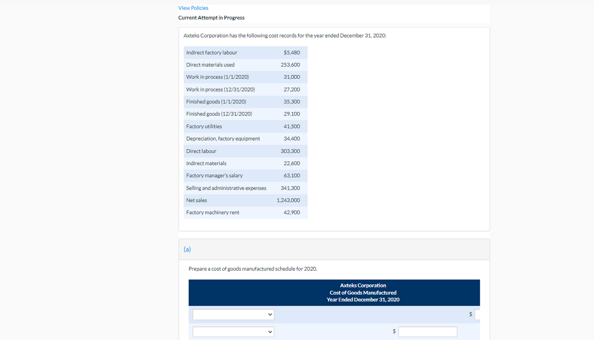 View Policies
Current Attempt in Progress
Axteks Corporation has the following cost records for the year ended December 31, 2020:
Indirect factory labour
$5,480
Direct materials used
253,600
Work in process (1/1/2020)
31.000
Work in process (12/31/2020)
27,200
Finished goods (1/1/2020)
35.300
Finished goods (12/31/2020)
29,100
Factory utilities
41,500
Depreciation, factory equipment
34,400
Direct labour
303,300
Indirect materials
22,600
Factory manager's salary
63,100
Selling and administrative expenses
341.300
Net sales
1.243.000
Factory machinery rent
42,900
(a)
Prepare a cost of goods manufactured schedule for 2020.
Axteks Corporation
Cost of Goods Manufactured
Year Ended December 31, 2020