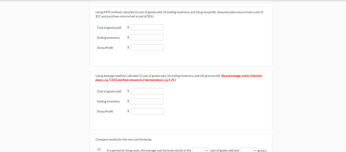 Using FIFO method, calculate (i) cost of goods sold, (ii) ending inventory, and (iii) gross profit. (Assume sales returns had a cost of
$21 and purchase returns had a cost of $24.)
Cost of goods sold
$
Ending Inventory
2$
Gross Profit
$
Using Average method, calculate (i) cost of goods sold, (ii) ending inventory, and (iii) gross profit. (Round average cost to 3 decimal
places, e.g. 5.252 and final answers to 2 decimal places, e.g 5.25.)
Cost of goods sold
2$
Ending Inventory
$
Gross Profit
$
Compare results for the two cost formulas.
(1)
In a period of rising costs, the average cost formula results in the
cost of goods sold and
v gross E
