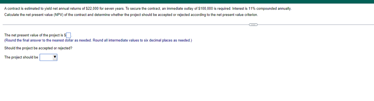 A contract is estimated to yield net annual returns of $22,000 for seven years. To secure the contract, an immediate outlay of $100,000 is required. Interest is 11% compounded annually.
Calculate the net present value (NPV) of the contract and determine whether the project should be accepted or rejected according to the net present value criterion.
The net present value of the project is S
(Round the final answer to the nearest dollar as needed. Round all intermediate values to six decimal places as needed.)
Should the project be accepted or rejected?
The project should be
