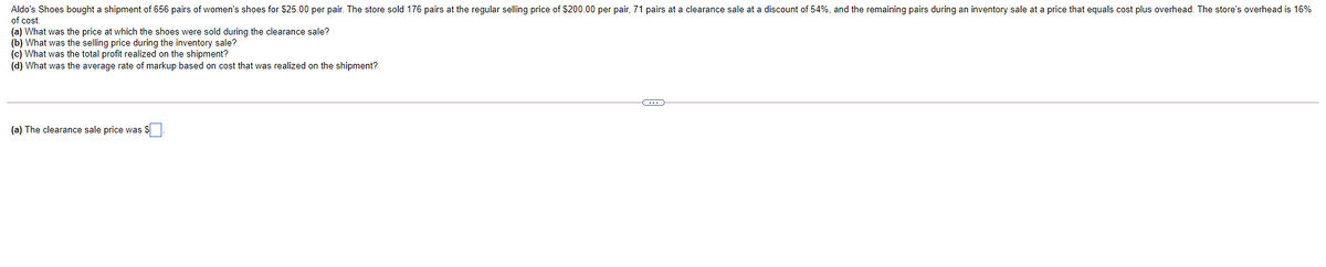 Aldo's Shoes bought a shipment of 656 pairs of women's shoes for $25.00 per pair. The store sold 176 pairs at the regular selling price of $200.00 per pair, 71 pairs at a clearance sale at a discount of 54%, and the remaining pairs during an inventory sale at a price that equals cost plus overhead. The store's overhead is 16%
of cost.
(a) What was the price at which the shoes were sold during the clearance sale?
(b) What was the selling price during the inventory sale?
(c) What was the total profit realized on the shipment?
(d) What was the average rate of markup based on cost that was realized on the shipment?
(a) The clearance sale price was S
