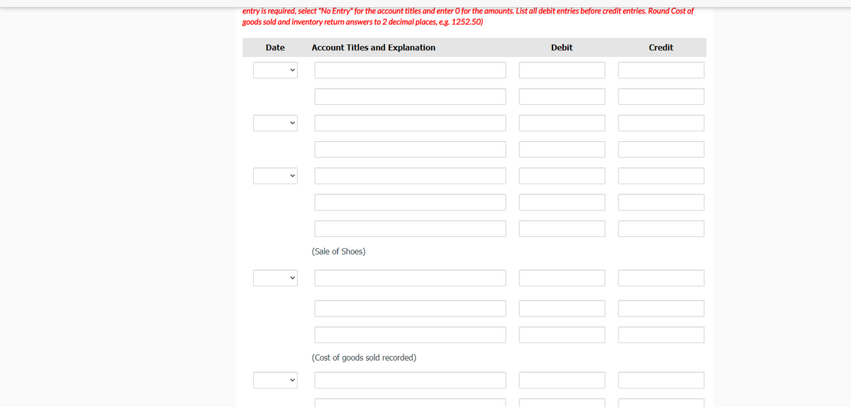 entry is required, select "No Entry" for the account titles and enter O for the amounts. List all debit entries before credit entries. Round Cost of
goods sold and inventory return answers to 2 decimal places, e.g. 1252.50)
Date
Account Titles and Explanation
Debit
Credit
(Sale of Shoes)
(Cost of goods sold recorded)
