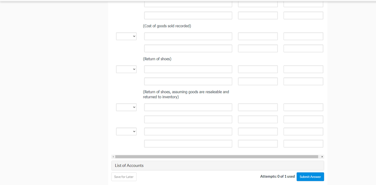 (Cost of goods sold recorded)
(Return of shoes)
(Return of shoes, assuming goods are resaleable and
returned to inventory)
List of Accounts
Save for Later
Attempts: 0 of 1 used
Submit Answer
