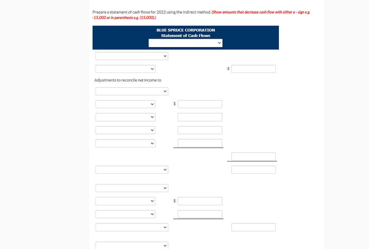 Prepare a statement of cash flows for 2022 using the indirect method. (Show amounts that decrease cash flow with either a - sign e.g.
-15,000 or in parenthesis e.g. (15,000).)
BLUE SPRUCE CORPORATION
Statement of Cash Flows
Adjustments to reconcile net income to
